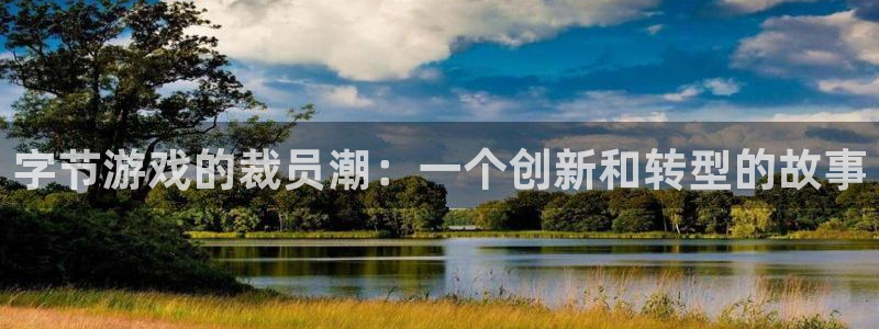 非凡游戏官网子签约作家：字节游戏的裁员潮：一个创新和转型的故事