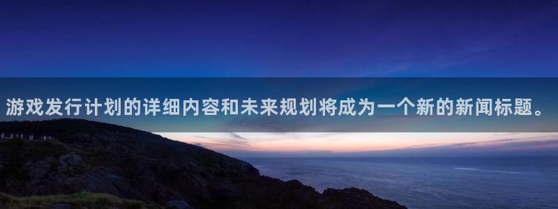 非凡游戏登录注册账号是什么意思：游戏发行计划的详细内容和未来规划将成为一个新的新闻标题。
